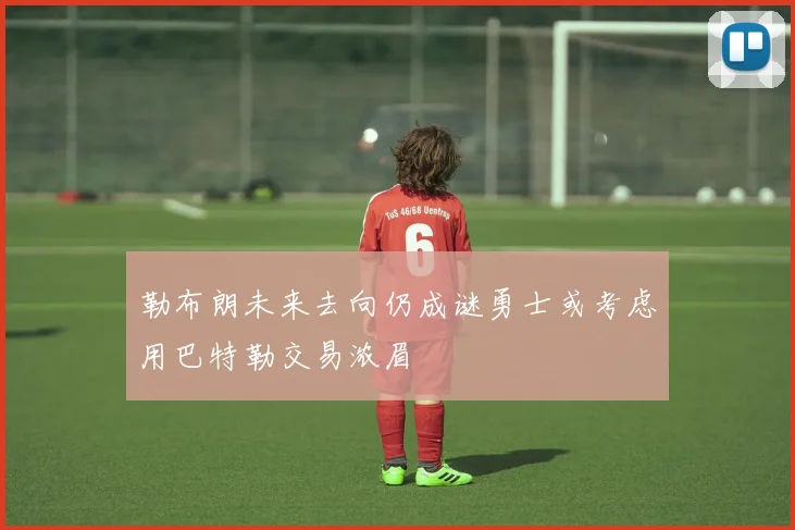 勒布朗未来去向仍成谜勇士或考虑用巴特勒交易浓眉