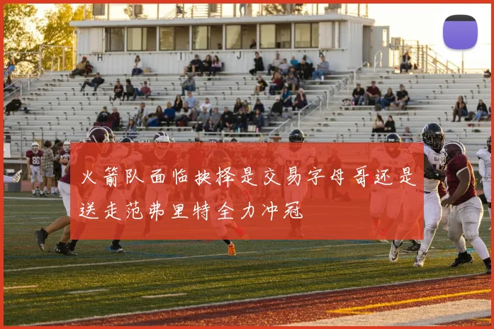 火箭队面临抉择是交易字母哥还是送走范弗里特全力冲冠