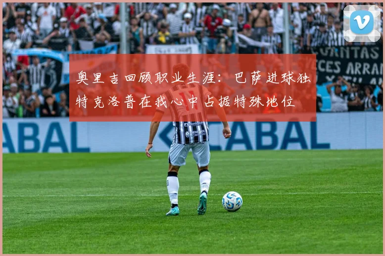 奥里吉回顾职业生涯：巴萨进球独特克洛普在我心中占据特殊地位