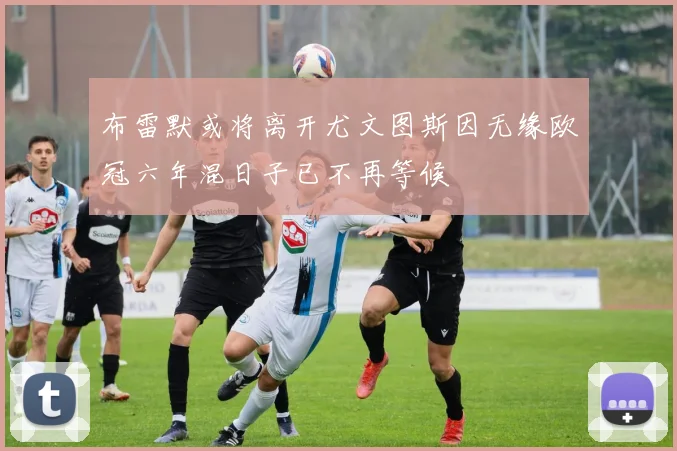 布雷默或将离开尤文图斯因无缘欧冠六年混日子已不再等候