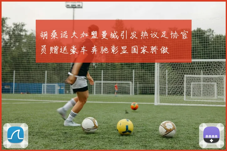 胡桑诺夫加盟曼城引发热议足协官员赠送豪车奔驰彰显国家骄傲
