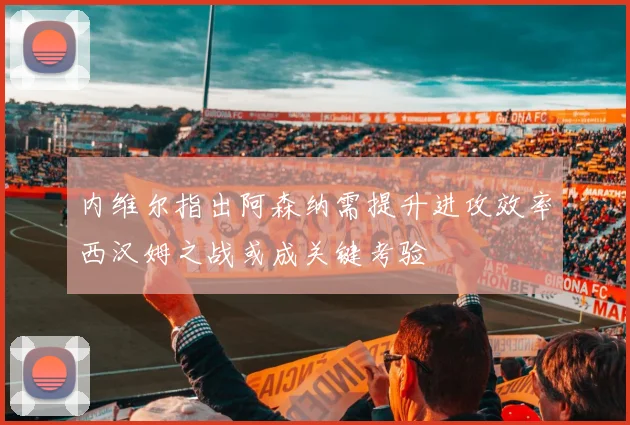 内维尔指出阿森纳需提升进攻效率西汉姆之战或成关键考验