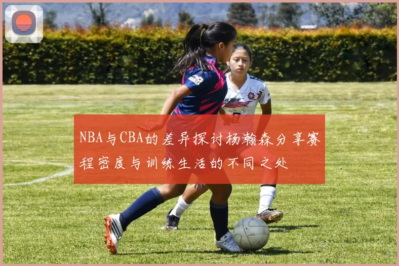 NBA与CBA的差异探讨杨瀚森分享赛程密度与训练生活的不同之处