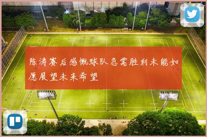 陈涛赛后感慨球队急需胜利未能如愿展望未来希望