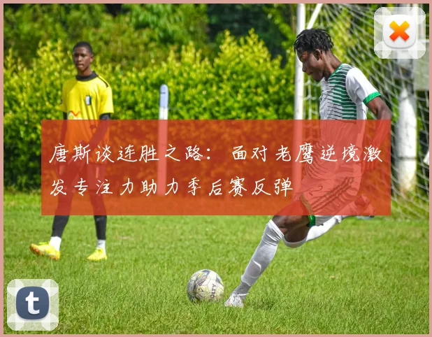 唐斯谈连胜之路：面对老鹰逆境激发专注力助力季后赛反弹