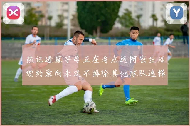 热记透露字母正在考虑迈阿密生活续约意向未定不排除其他球队选择